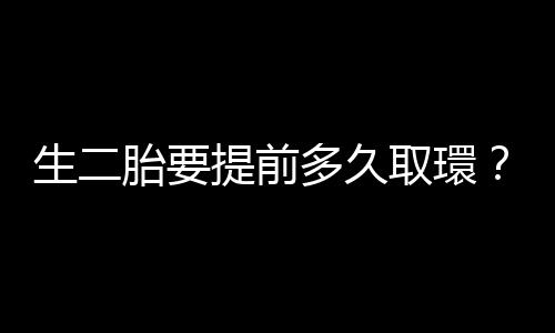 生二胎要提前多久取環？